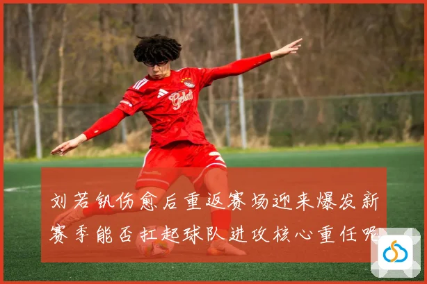 刘若钒伤愈后重返赛场迎来爆发新赛季能否扛起球队进攻核心重任呢成长观察