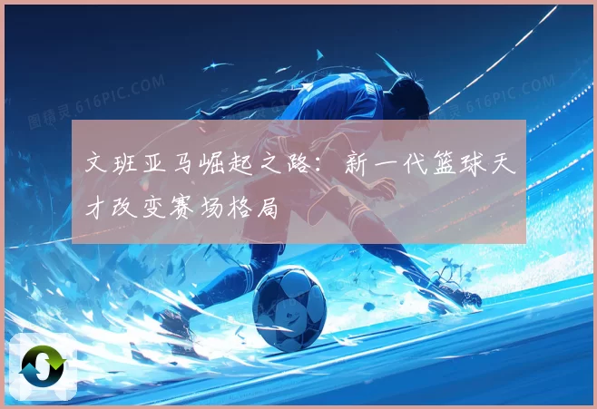 文班亚马崛起之路：新一代篮球天才改变赛场格局