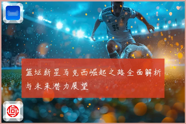篮坛新星马克西崛起之路全面解析与未来潜力展望