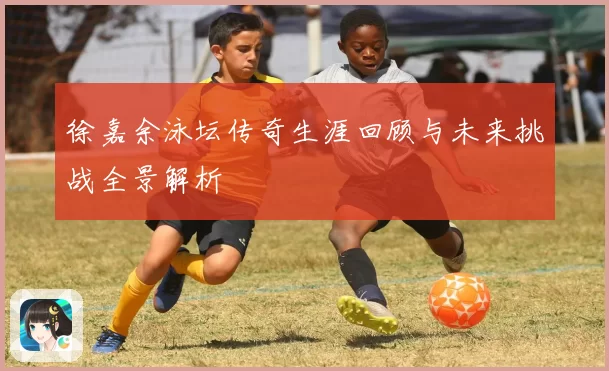 徐嘉余泳坛传奇生涯回顾与未来挑战全景解析