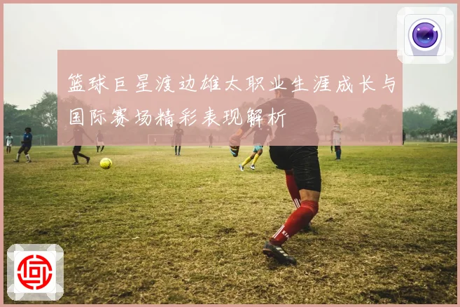 篮球巨星渡边雄太职业生涯成长与国际赛场精彩表现解析