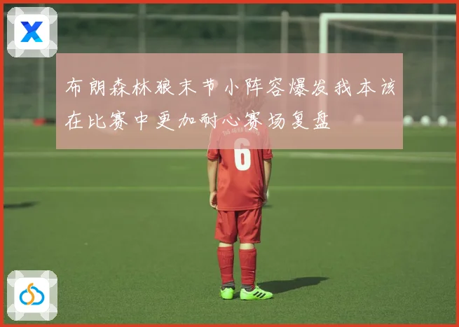 布朗森林狼末节小阵容爆发我本该在比赛中更加耐心赛场复盘