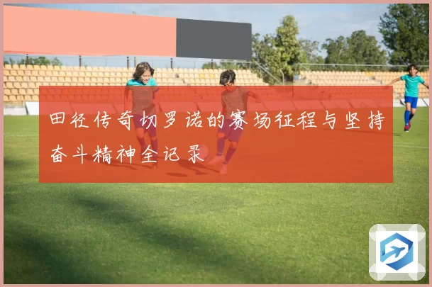 田径传奇切罗诺的赛场征程与坚持奋斗精神全记录
