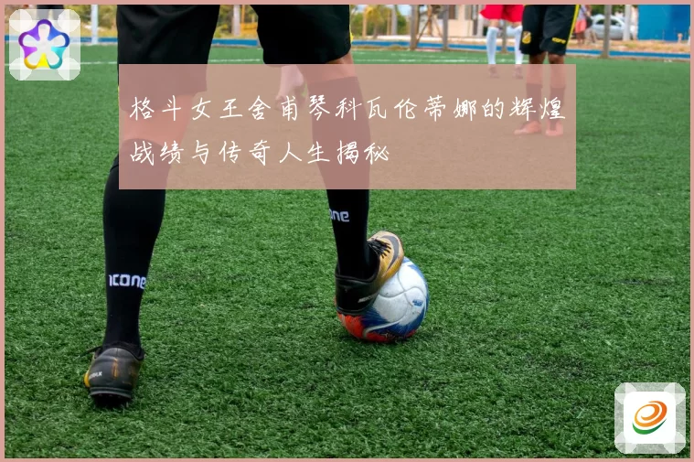 格斗女王舍甫琴科瓦伦蒂娜的辉煌战绩与传奇人生揭秘