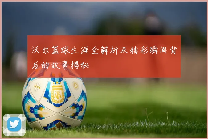 沃尔篮球生涯全解析及精彩瞬间背后的故事揭秘