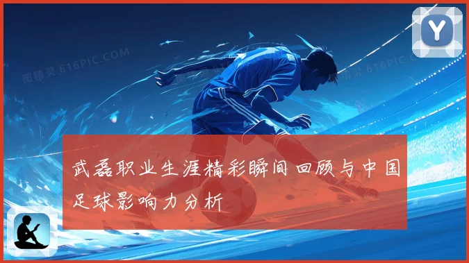 武磊职业生涯精彩瞬间回顾与中国足球影响力分析