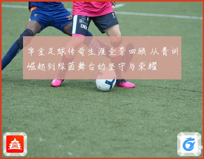 华金足球传奇生涯全景回顾 从青训崛起到绿茵舞台的坚守与荣耀