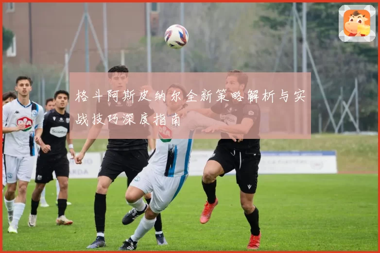 格斗阿斯皮纳尔全新策略解析与实战技巧深度指南