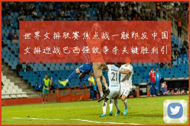 世界女排联赛焦点战一触即发中国女排迎战巴西强敌争夺关键胜利引关注