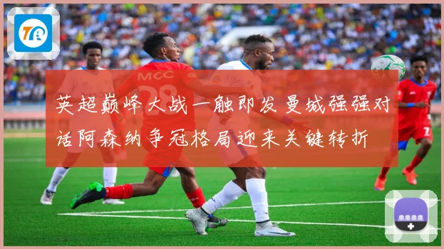 英超巅峰大战一触即发曼城强强对话阿森纳争冠格局迎来关键转折