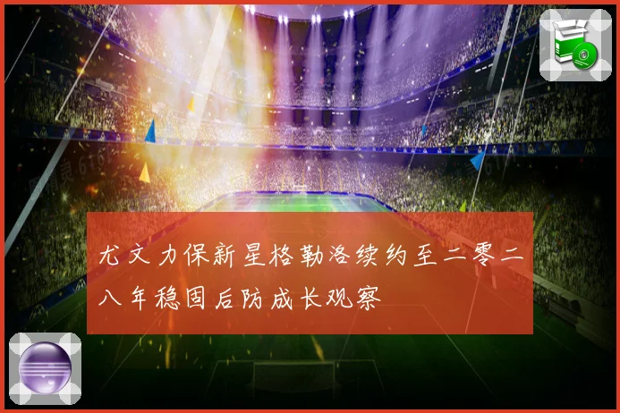 尤文力保新星格勒洛续约至二零二八年稳固后防成长观察
