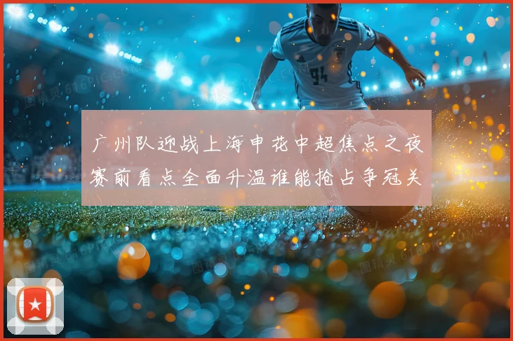 广州队迎战上海申花中超焦点之夜赛前看点全面升温谁能抢占争冠关键先机