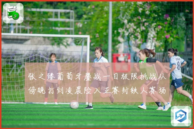 张之臻葡萄牙鏖战一日极限挑战从傍晚打到凌晨险入正赛封铁人赛场观察