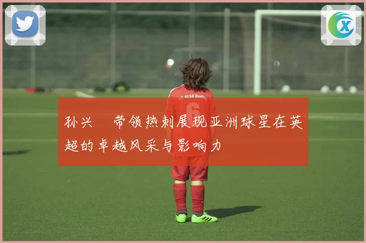 孙兴慜带领热刺展现亚洲球星在英超的卓越风采与影响力
