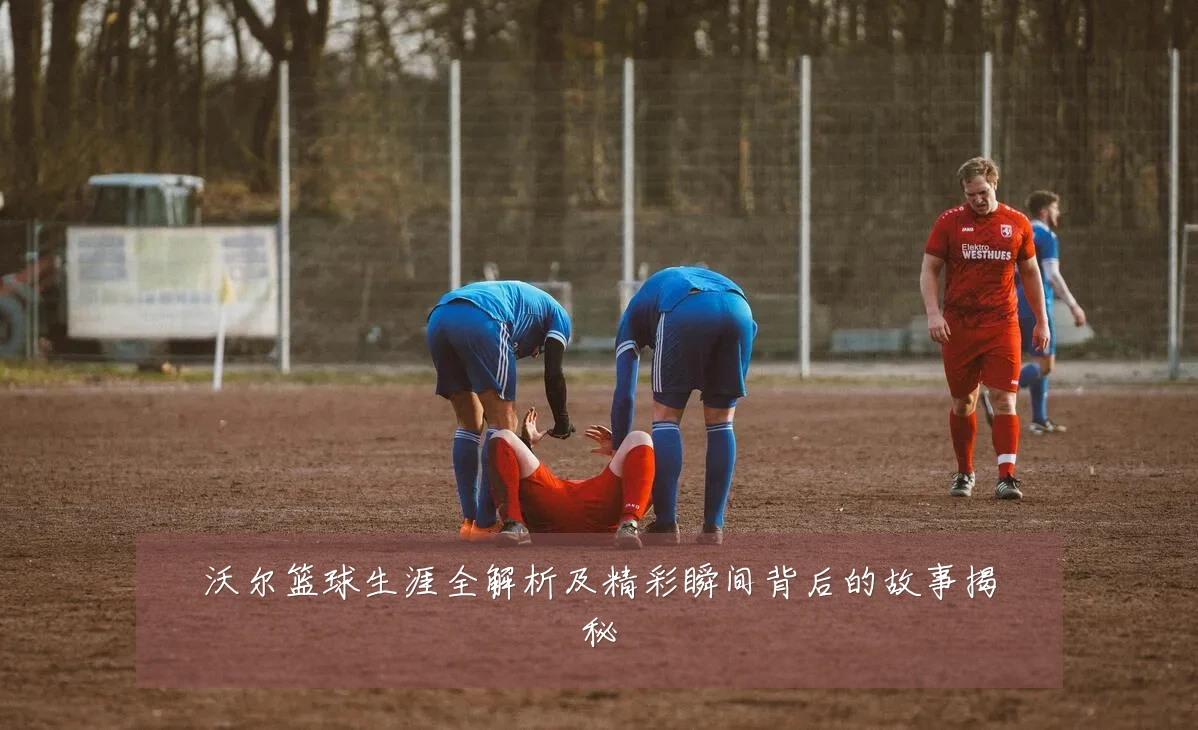 沃尔篮球生涯全解析及精彩瞬间背后的故事揭秘