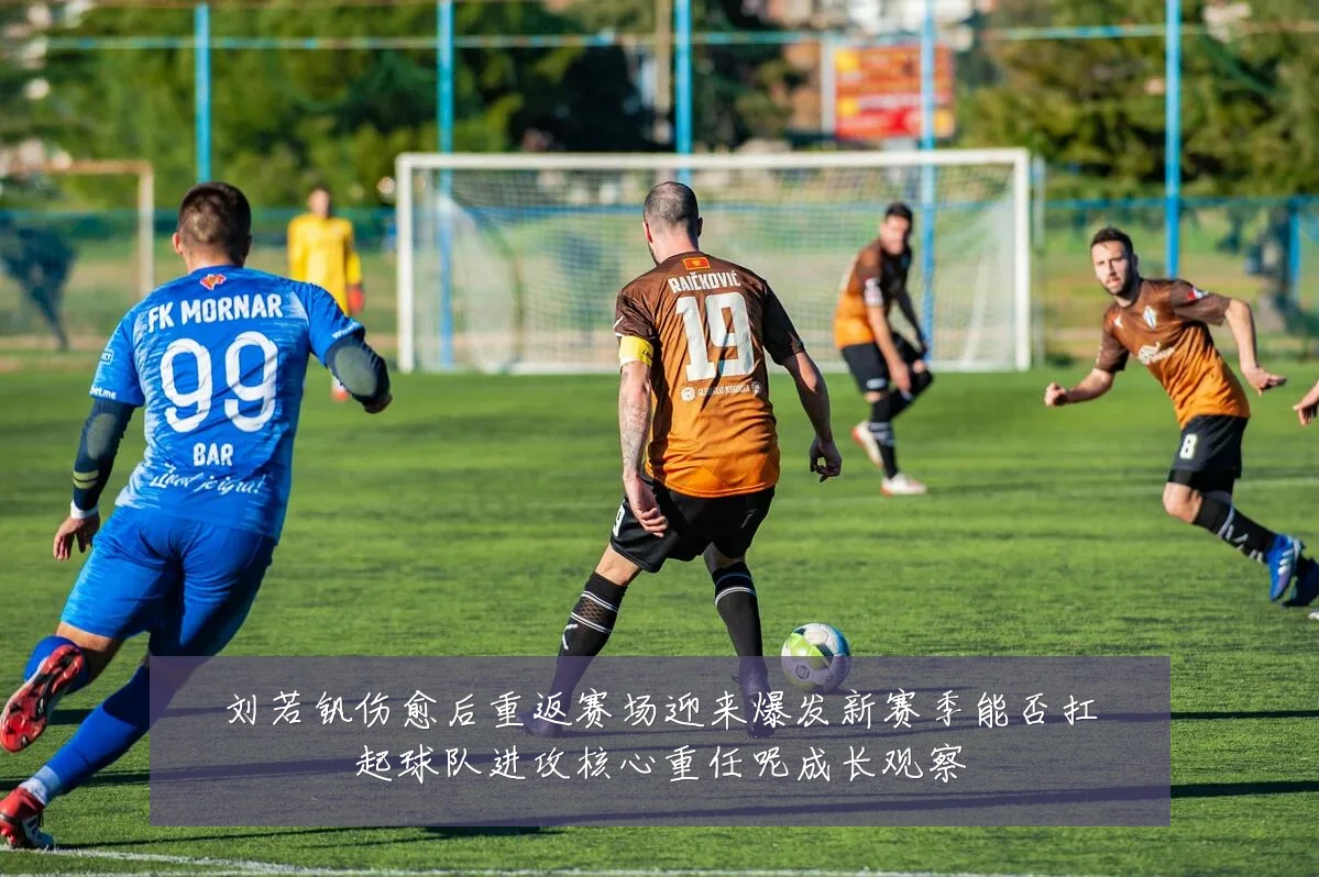 刘若钒伤愈后重返赛场迎来爆发新赛季能否扛起球队进攻核心重任呢成长观察