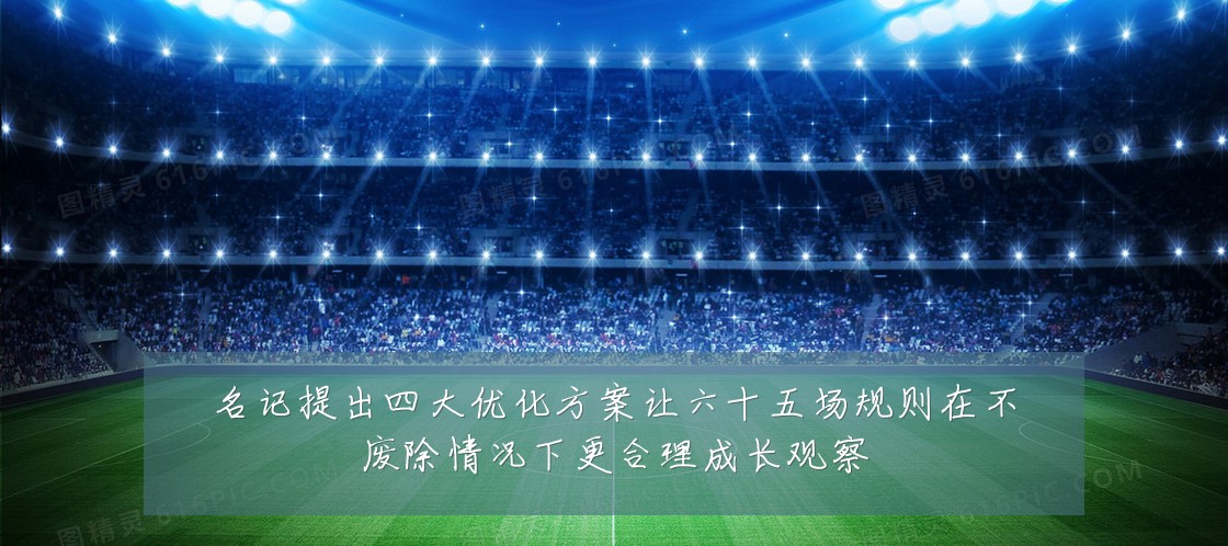 名记提出四大优化方案让六十五场规则在不废除情况下更合理成长观察