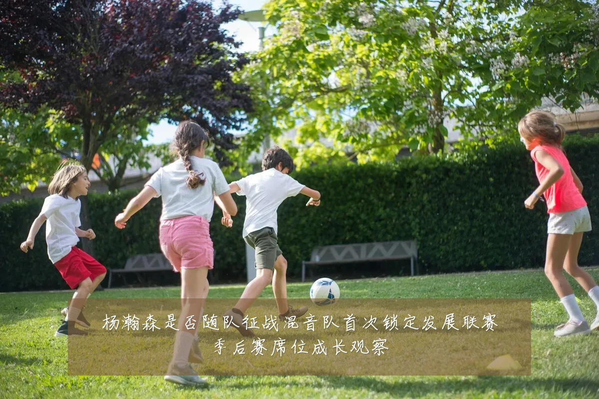 杨瀚森是否随队征战混音队首次锁定发展联赛季后赛席位成长观察
