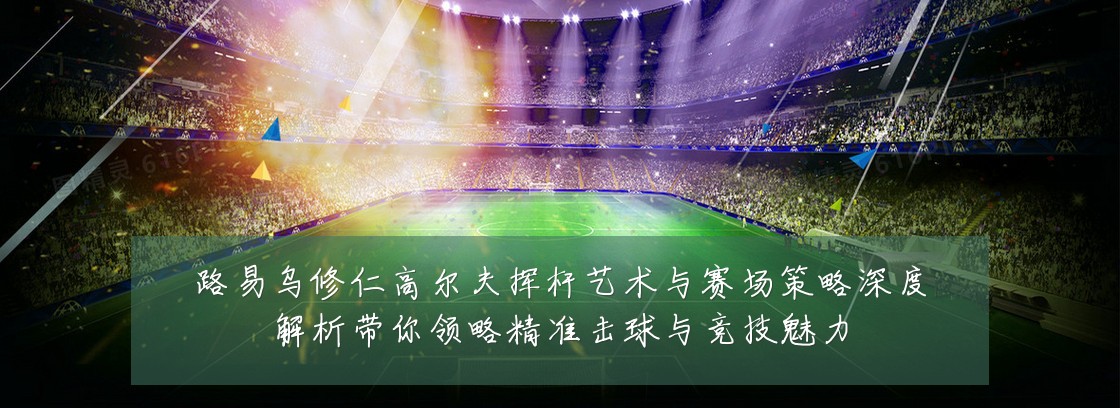 路易乌修仁高尔夫挥杆艺术与赛场策略深度解析带你领略精准击球与竞技魅力