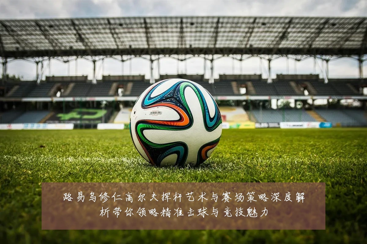 路易乌修仁高尔夫挥杆艺术与赛场策略深度解析带你领略精准击球与竞技魅力